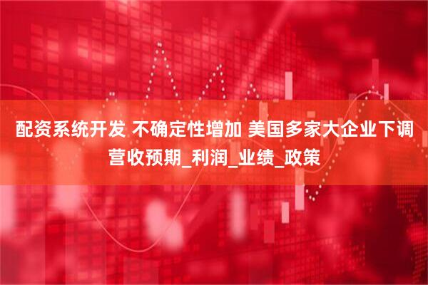配资系统开发 不确定性增加 美国多家大企业下调营收预期_利润_业绩_政策