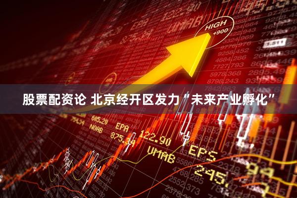 股票配资论 北京经开区发力“未来产业孵化”