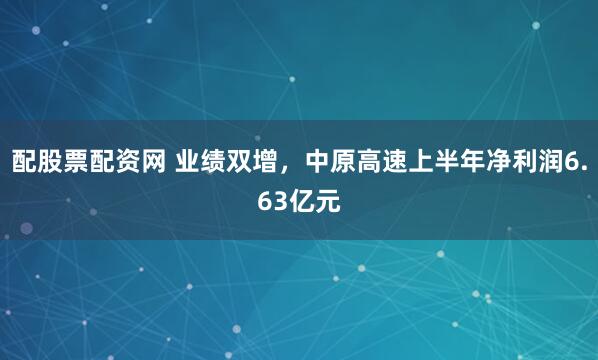 配股票配资网 业绩双增，中原高速上半年净利润6.63亿元
