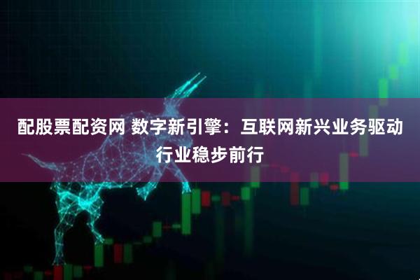 配股票配资网 数字新引擎：互联网新兴业务驱动行业稳步前行