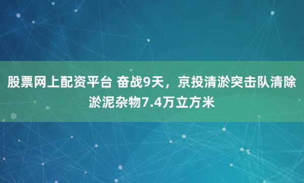 股票网上配资平台 奋战9天，京投清淤突击队清除淤泥杂物7.4万立方米