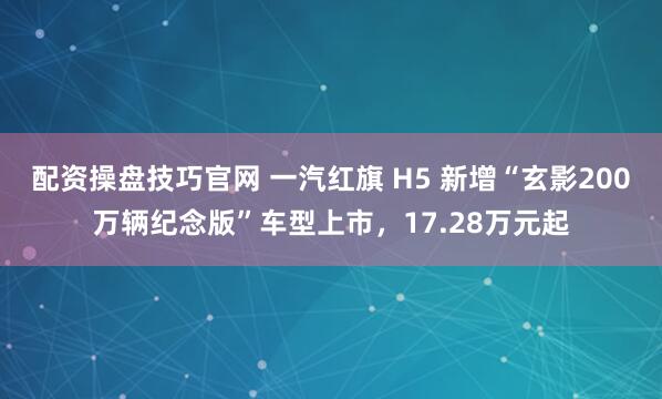 配资操盘技巧官网 一汽红旗 H5 新增“玄影200万辆纪念版”车型上市，17.28万元起