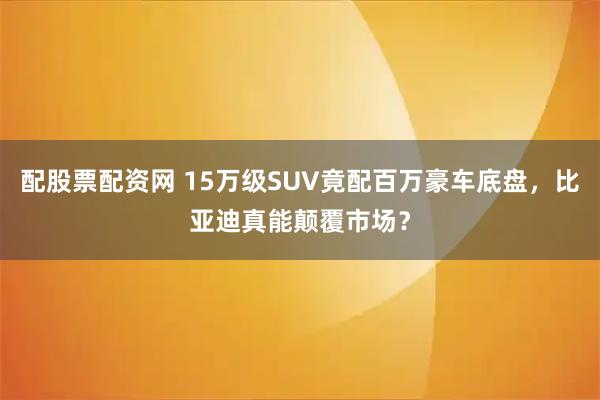 配股票配资网 15万级SUV竟配百万豪车底盘，比亚迪真能颠覆市场？
