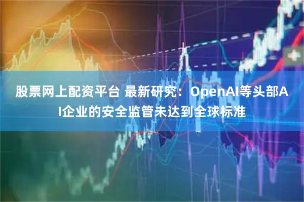 股票网上配资平台 最新研究：OpenAI等头部AI企业的安全监管未达到全球标准