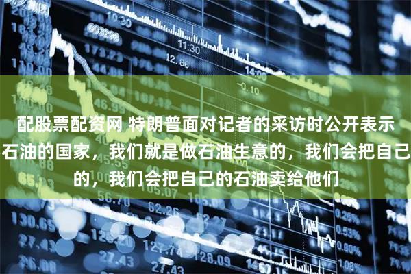 配股票配资网 特朗普面对记者的采访时公开表示，对于那些想要石油的国家，我们就是做石油生意的，我们会把自己的石油卖给他们