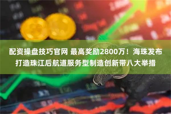 配资操盘技巧官网 最高奖励2800万！海珠发布打造珠江后航道服务型制造创新带八大举措